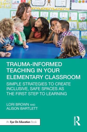 Trauma-Informed Teaching in Your Elementary Classroom: Simple Strategies to Create Inclusive, Safe Spaces as the First Step to Learning by Lori Brown and Alison Bartlett